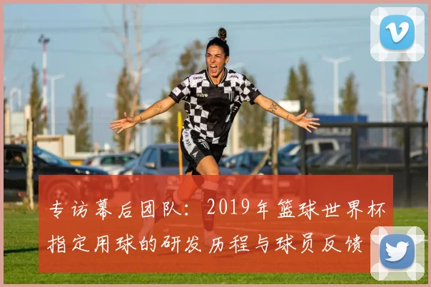 专访幕后团队：2019年篮球世界杯指定用球的研发历程与球员反馈