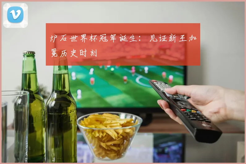 炉石世界杯冠军诞生：见证新王加冕历史时刻