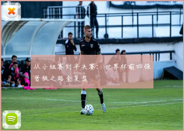 从小组赛到半决赛：世界杯前四强晋级之路全复盘