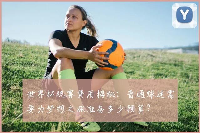 世界杯观赛费用揭秘：普通球迷需要为梦想之旅准备多少预算？