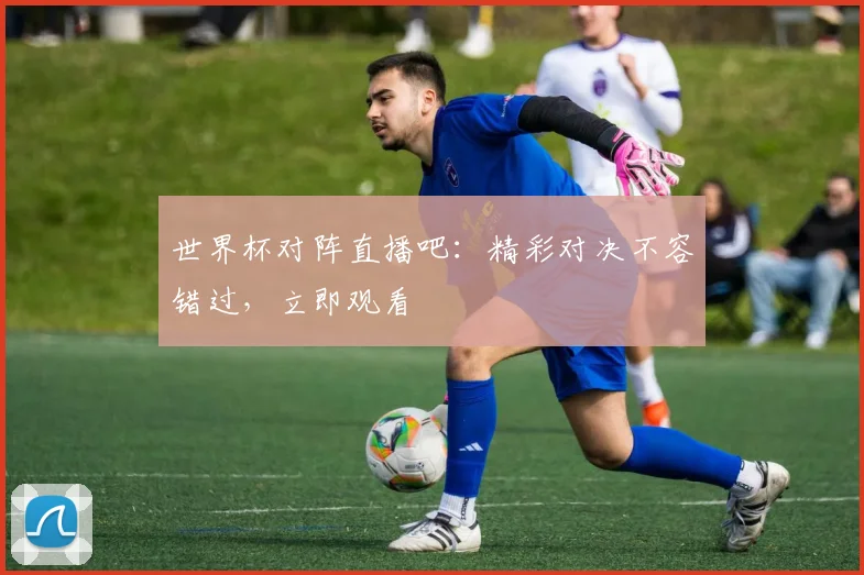世界杯对阵直播吧:精彩对决不容错过,立即观看