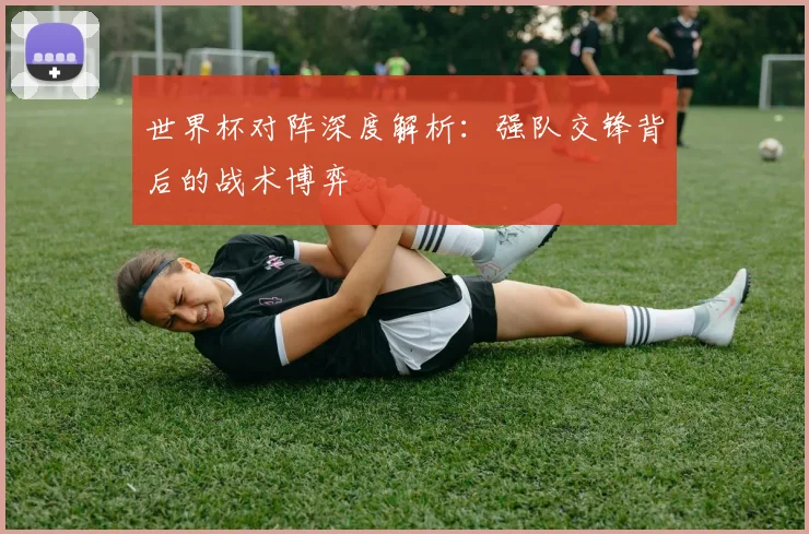 世界杯对阵深度解析：强队交锋背后的战术博弈