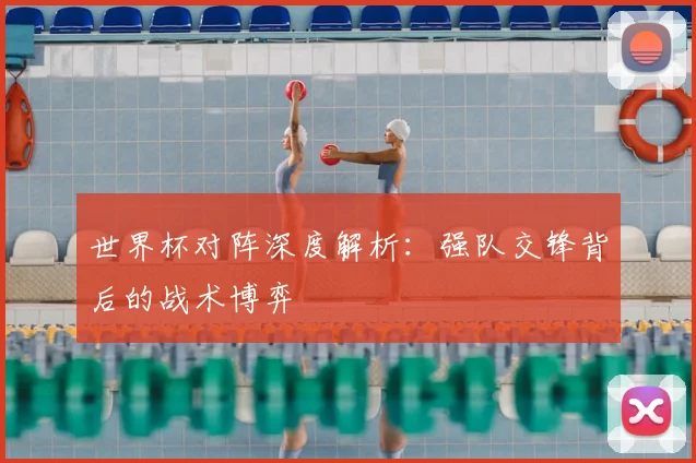 世界杯对阵深度解析：强队交锋背后的战术博弈