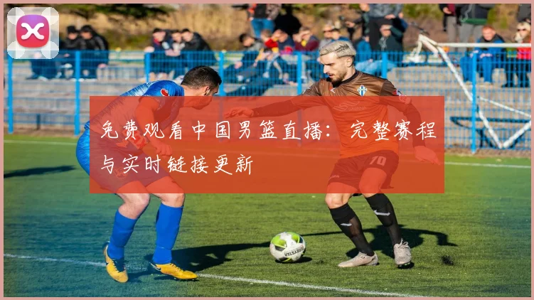 免费观看中国男篮直播：完整赛程与实时链接更新