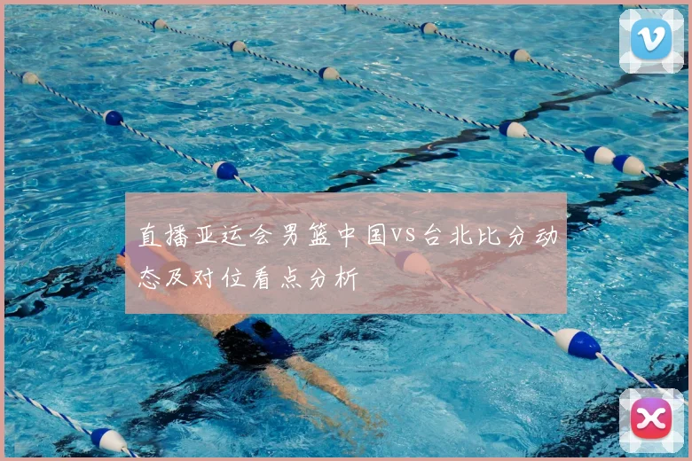 直播亚运会男篮中国vs台北比分动态及对位看点分析