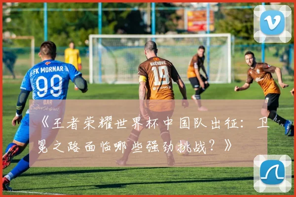 《王者荣耀世界杯中国队出征：卫冕之路面临哪些强劲挑战？》