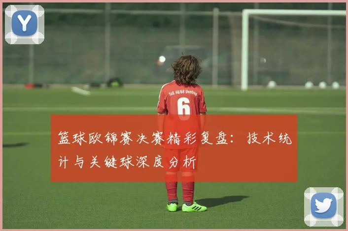 篮球欧锦赛决赛精彩复盘：技术统计与关键球深度分析
