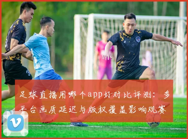 足球直播用哪个app好对比评测：多平台画质延迟与版权覆盖影响观赛