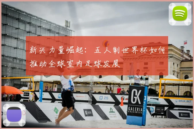新兴力量崛起：五人制世界杯如何推动全球室内足球发展
