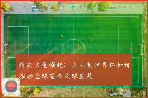 新兴力量崛起：五人制世界杯如何推动全球室内足球发展