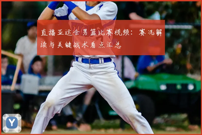 直播亚运会男篮比赛视频:赛况解读与关键战术看点汇总