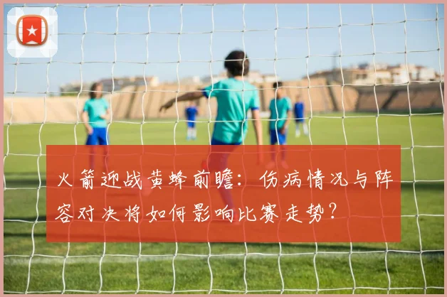 火箭迎战黄蜂前瞻：伤病情况与阵容对决将如何影响比赛走势？