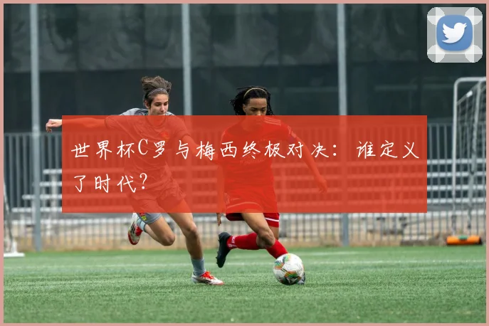 世界杯C罗与梅西终极对决：谁定义了时代？