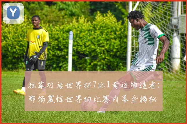 独家对话世界杯7比1奇迹缔造者：那场震惊世界的比赛内幕全揭秘