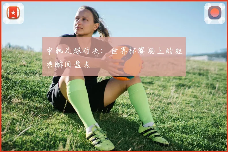 中韩足球对决：世界杯赛场上的经典瞬间盘点