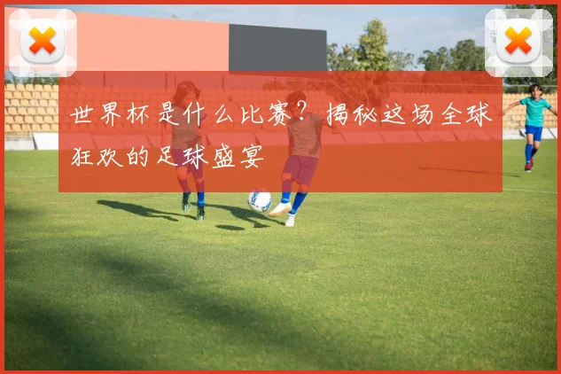 世界杯是什么比赛？揭秘这场全球狂欢的足球盛宴